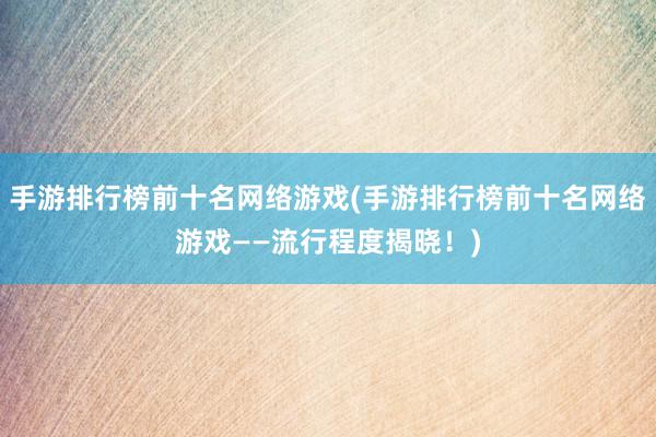 手游排行榜前十名网络游戏(手游排行榜前十名网络游戏——流行程度揭晓！)